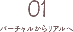 01 バーチャルからリアルへ